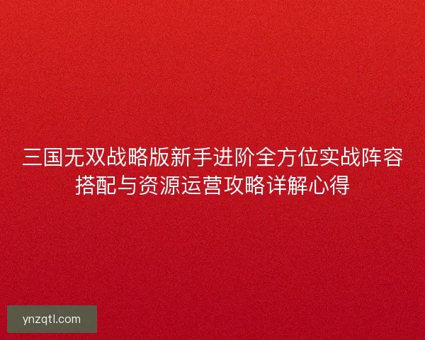 三国无双战略版新手进阶全方位实战阵容搭配与资源运营攻略详解心得