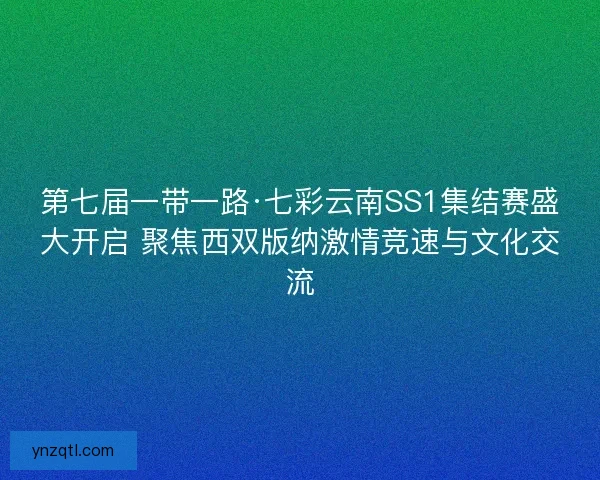 第七届一带一路·七彩云南SS1集结赛盛大开启 聚焦西双版纳激情竞速与文化交流