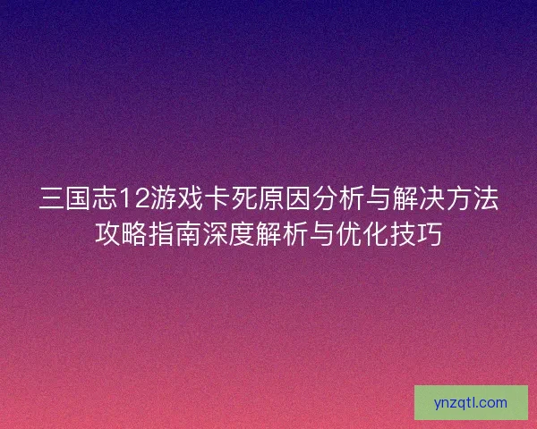 三国志12游戏卡死原因分析与解决方法攻略指南深度解析与优化技巧 三国志12游戏卡死原因分析与解决方法攻略指南深度解析与优化技巧
