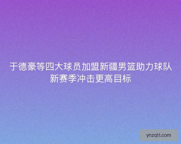 于德豪等四大球员加盟新疆男篮助力球队新赛季冲击更高目标 于德豪等四大球员加盟新疆男篮助力球队新赛季冲击更高目标